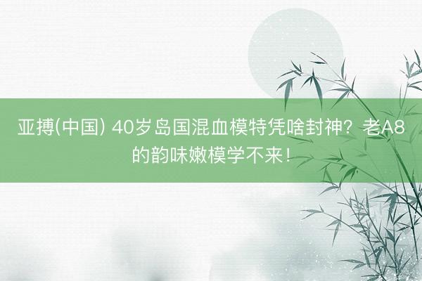 亚搏(中国) 40岁岛国混血模特凭啥封神?老A8的韵味嫩模学不来!