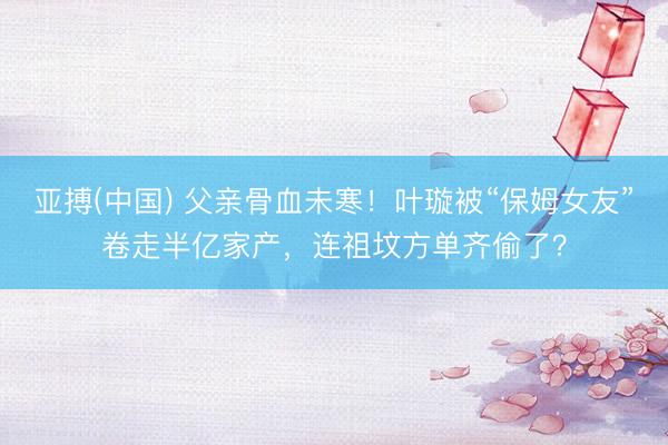 亚搏(中国) 父亲骨血未寒！叶璇被“保姆女友”卷走半亿家产，连祖坟方单齐偷了？