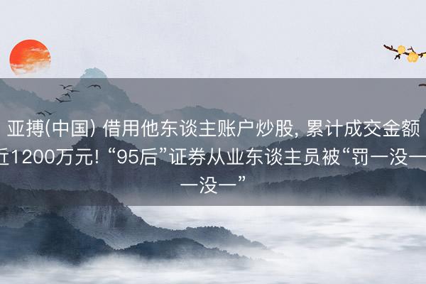 亚搏(中国) 借用他东谈主账户炒股， 累计成交金额近1200万元! “95后”证券从业东谈主员被“罚一没一”