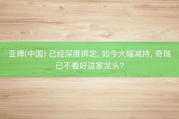 亚搏(中国) 已经深度绑定, 如今大幅减持, 奇瑞已不看好这家龙头?