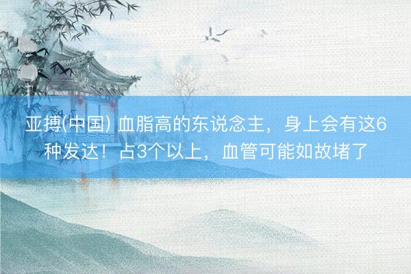 亚搏(中国) 血脂高的东说念主，身上会有这6种发达！占3个以上，血管可能如故堵了