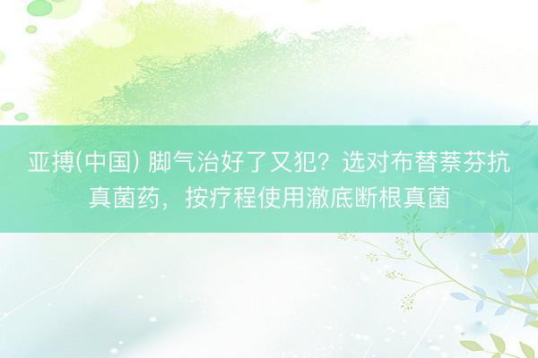 亚搏(中国) 脚气治好了又犯？选对布替萘芬抗真菌药，按疗程使用澈底断根真菌
