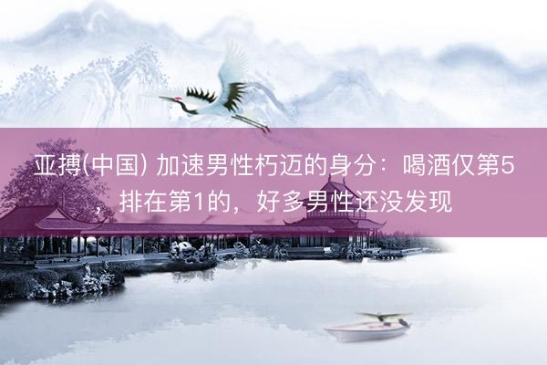 亚搏(中国) 加速男性朽迈的身分:喝酒仅第5,排在第1的,好多男性还没发现