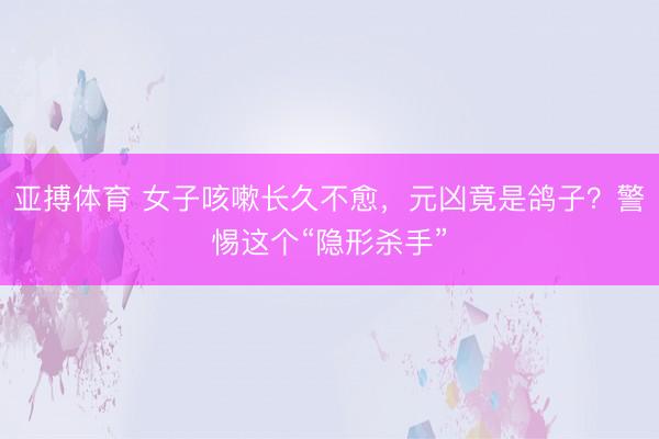 亚搏体育 女子咳嗽长久不愈，元凶竟是鸽子？警惕这个“隐形杀手”