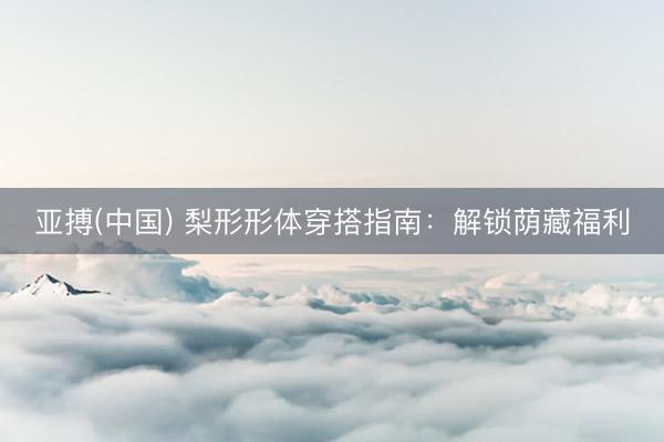 亚搏(中国) 梨形形体穿搭指南：解锁荫藏福利