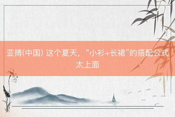 亚搏(中国) 这个夏天，“小衫+长裙”的搭配公式太上面