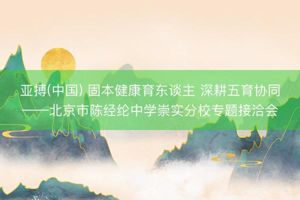 亚搏(中国) 固本健康育东谈主 深耕五育协同——北京市陈经纶中学崇实分校专题接洽会
