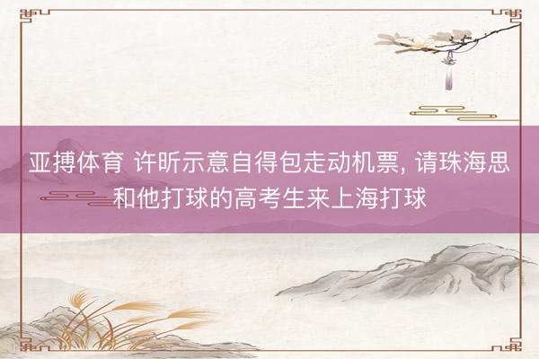 亚搏体育 许昕示意自得包走动机票， 请珠海思和他打球的高考生来上海打球