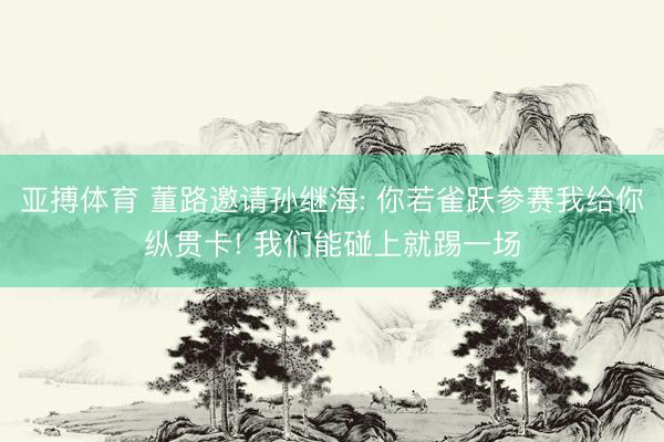 亚搏体育 董路邀请孙继海: 你若雀跃参赛我给你纵贯卡! 我们能碰上就踢一场