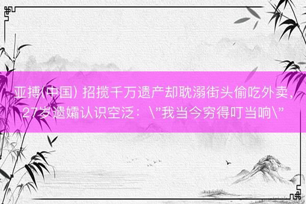 亚搏(中国) 招揽千万遗产却耽溺街头偷吃外卖，27岁遗孀认识空泛：
