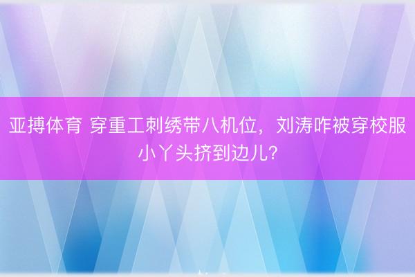 亚搏体育 穿重工刺绣带八机位,刘涛咋被穿校服小丫头挤到边儿?