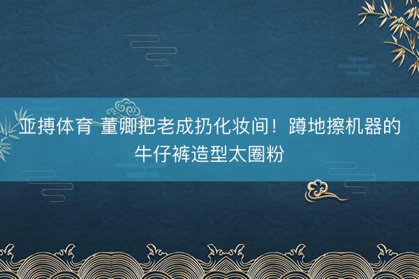亚搏体育 董卿把老成扔化妆间！蹲地擦机器的牛仔裤造型太圈粉