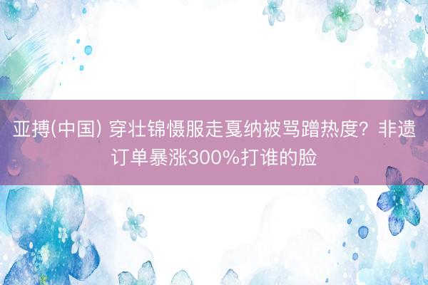 亚搏(中国) 穿壮锦慑服走戛纳被骂蹭热度？非遗订单暴涨300%打谁的脸
