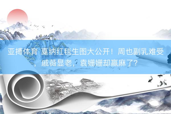 亚搏体育 戛纳红毯生图大公开！周也副乳难受，戚薇显老，袁姗姗却赢麻了？