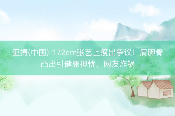 亚搏(中国) 172cm张艺上瘦出争议！肩胛骨凸出引健康担忧，网友炸锅