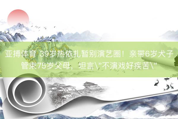 亚搏体育 39岁热依扎暂别演艺圈！亲带6岁犬子管束75岁父母，坦言