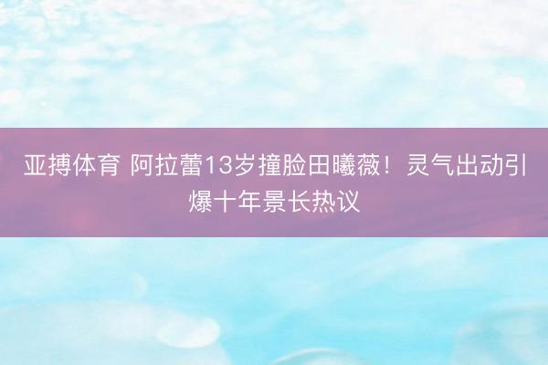 亚搏体育 阿拉蕾13岁撞脸田曦薇！灵气出动引爆十年景长热议