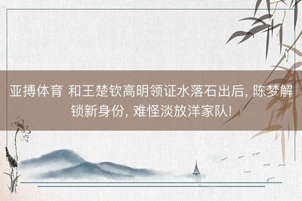 亚搏体育 和王楚钦高明领证水落石出后, 陈梦解锁新身份, 难怪淡放洋家队!