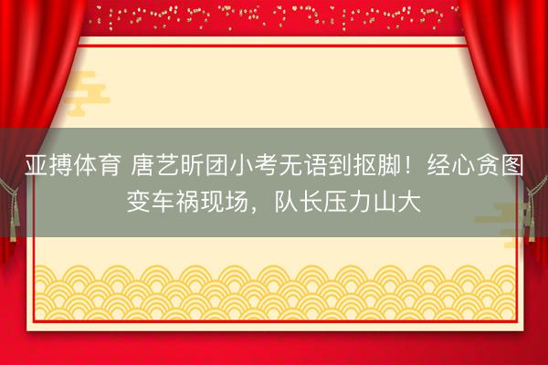 亚搏体育 唐艺昕团小考无语到抠脚！经心贪图变车祸现场，队长压力山大
