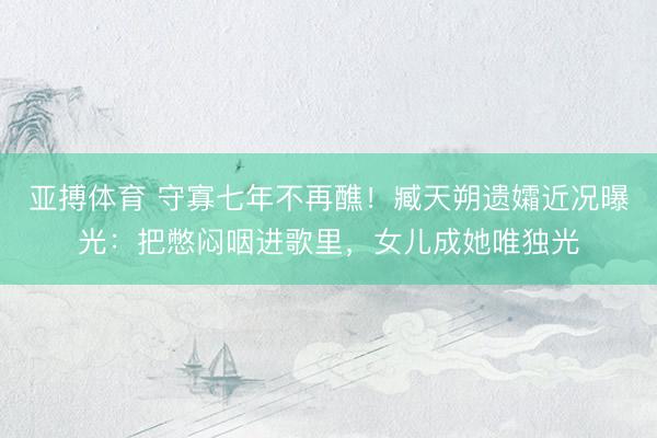 亚搏体育 守寡七年不再醮！臧天朔遗孀近况曝光：把憋闷咽进歌里，女儿成她唯独光