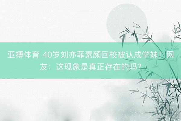 亚搏体育 40岁刘亦菲素颜回校被认成学妹！网友：这现象是真正存在的吗？
