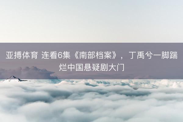亚搏体育 连看6集《南部档案》，丁禹兮一脚踹烂中国悬疑剧大门