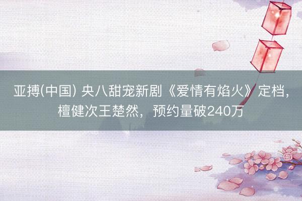 亚搏(中国) 央八甜宠新剧《爱情有焰火》定档,檀健次王楚然,预约量破240万