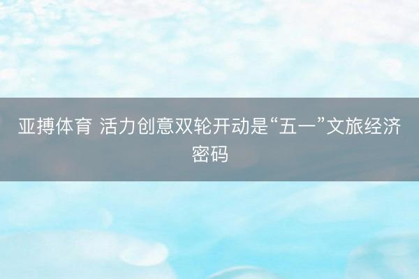 亚搏体育 活力创意双轮开动是“五一”文旅经济密码