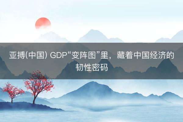 亚搏(中国) GDP“变阵图”里，藏着中国经济的韧性密码