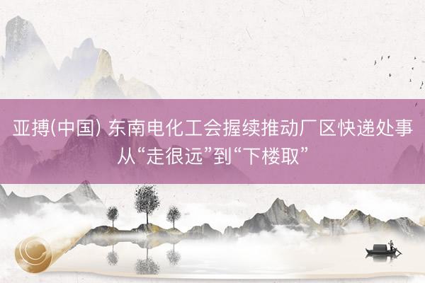 亚搏(中国) 东南电化工会握续推动厂区快递处事从“走很远”到“下楼取”