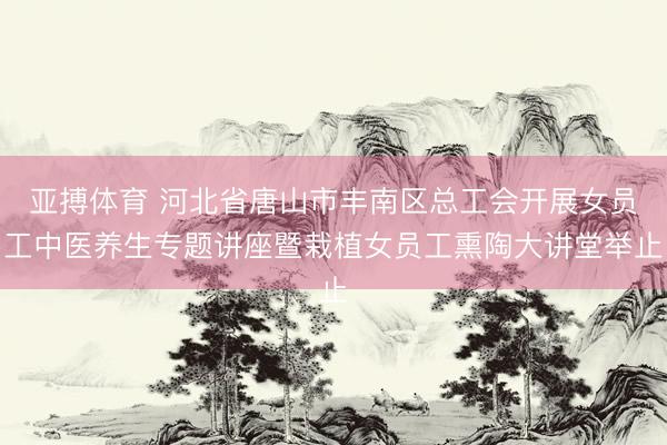 亚搏体育 河北省唐山市丰南区总工会开展女员工中医养生专题讲座暨栽植女员工熏陶大讲堂举止