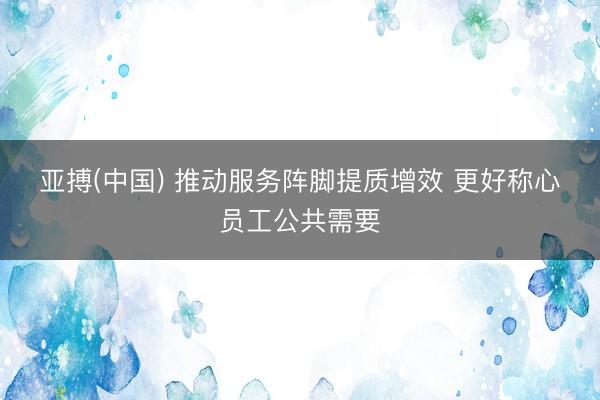 亚搏(中国) 推动服务阵脚提质增效 更好称心员工公共需要