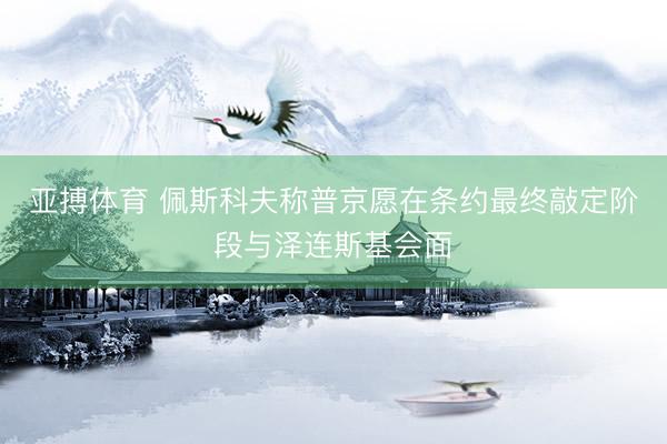亚搏体育 佩斯科夫称普京愿在条约最终敲定阶段与泽连斯基会面