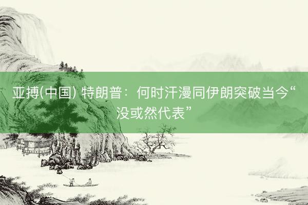 亚搏(中国) 特朗普：何时汗漫同伊朗突破当今“没或然代表”