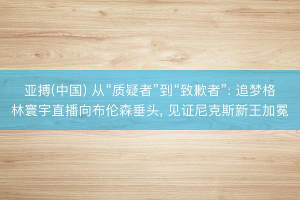 亚搏(中国) 从“质疑者”到“致歉者”: 追梦格林寰宇直播向布伦森垂头， 见证尼克斯新王加冕