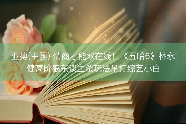 亚搏(中国) 情商才能双在线!《五哈6》林永健高阶狼东谈主杀玩法吊打综艺小白