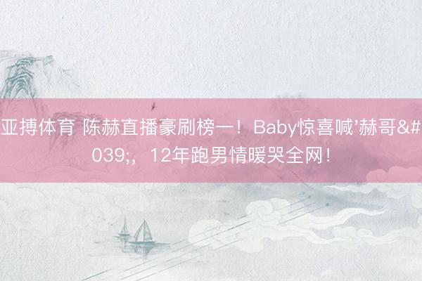 亚搏体育 陈赫直播豪刷榜一！Baby惊喜喊'赫哥'，12年跑男情暖哭全网！