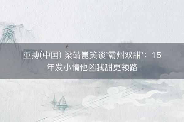 亚搏(中国) 梁靖崑笑谈'霸州双甜'：15年发小情他凶我甜更领路