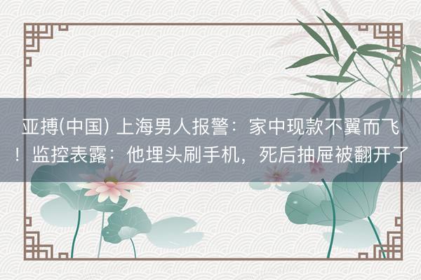 亚搏(中国) 上海男人报警：家中现款不翼而飞！监控表露：他埋头刷手机，<a href=