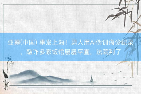 亚搏(中国) 事发上海！男人用AI伪训诲诊纪录，敲诈多家饭馆屡屡平直，法院判了