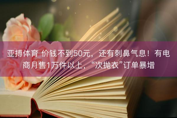亚搏体育 价钱不到50元，还有刺鼻气息！有电商月售1万件以上，“次抛衣”订单暴增