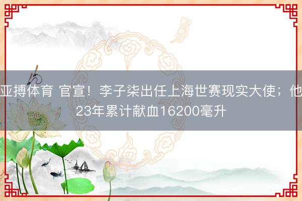 亚搏体育 官宣！李子柒出任上海世赛现实大使；他23年累计献血16200毫升