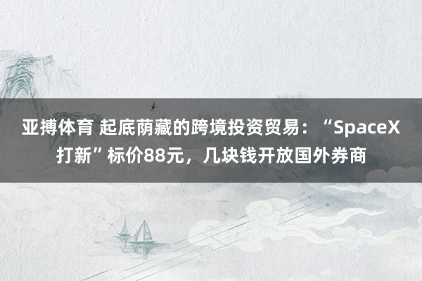 亚搏体育 起底荫藏的跨境投资贸易：“SpaceX打新”标价88元，几块钱开放国外券商