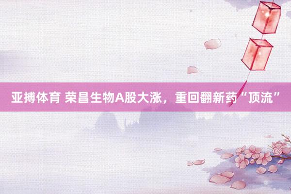 亚搏体育 荣昌生物A股大涨，重回翻新药“顶流”
