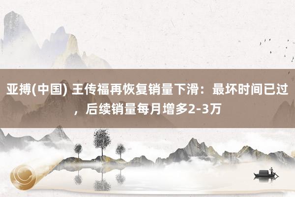 亚搏(中国) 王传福再恢复销量下滑:最坏时间已过,后续销量每月增多2-3万