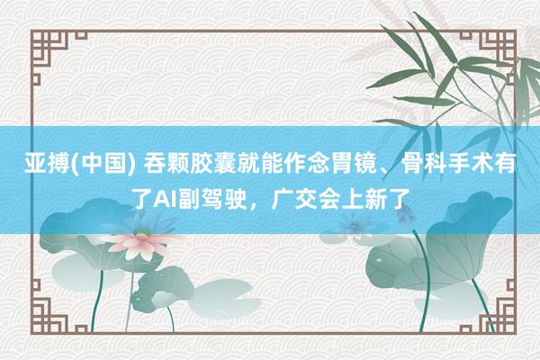 亚搏(中国) 吞颗胶囊就能作念胃镜、骨科手术有了AI副驾驶，广交会上新了