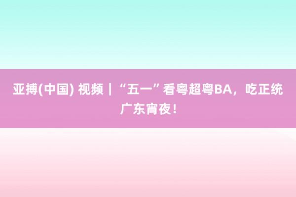 亚搏(中国) 视频｜“五一”看粤超粤BA，吃正统广东宵夜！