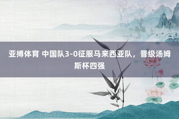 亚搏体育 中国队3-0征服马来西亚队，晋级汤姆斯杯四强