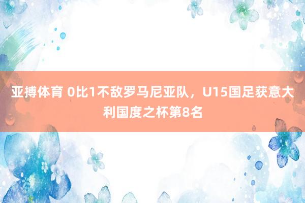 亚搏体育 0比1不敌罗马尼亚队，U15国足获意大利国度之杯第8名