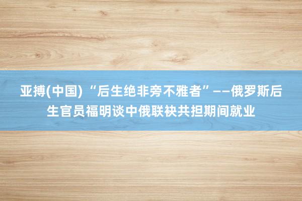 亚搏(中国) “后生绝非旁不雅者”——俄罗斯后生官员福明谈中俄联袂共担期间就业
